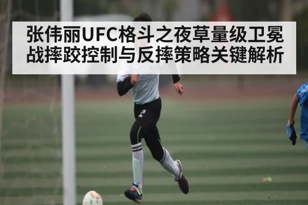 张伟丽UFC格斗之夜草量级卫冕战摔跤控制与反摔策略关键解析