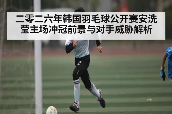二零二六年韩国羽毛球公开赛安洗莹主场冲冠前景与对手威胁解析